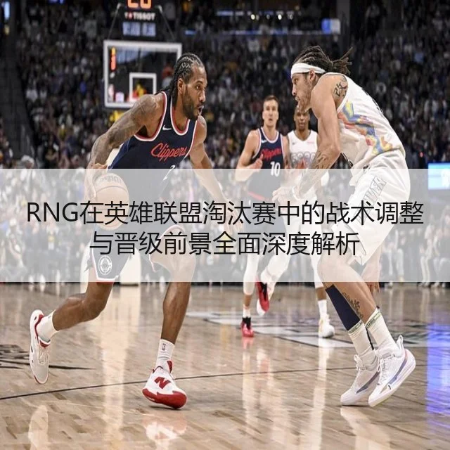 RNG在英雄联盟淘汰赛中的战术调整与晋级前景全面深度解析